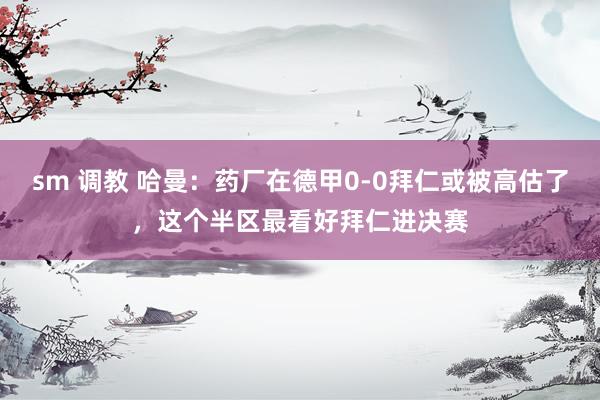 sm 调教 哈曼：药厂在德甲0-0拜仁或被高估了，这个半区最看好拜仁进决赛