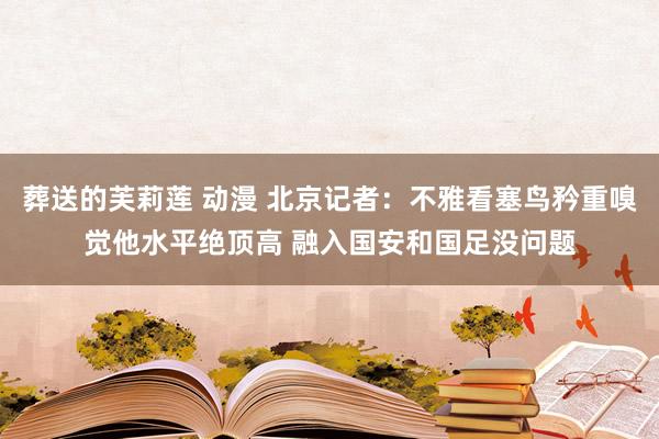 葬送的芙莉莲 动漫 北京记者：不雅看塞鸟矜重嗅觉他水平绝顶高 融入国安和国足没问题