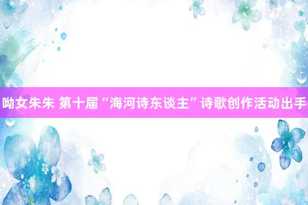 呦女朱朱 第十届“海河诗东谈主”诗歌创作活动出手