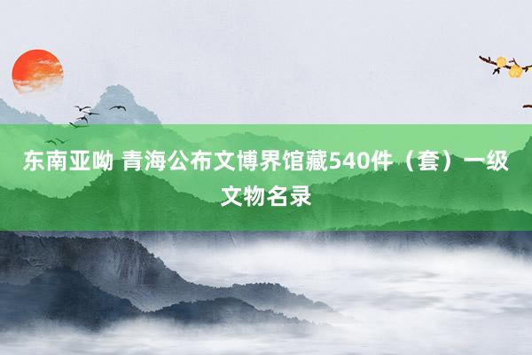 东南亚呦 青海公布文博界馆藏540件（套）一级文物名录
