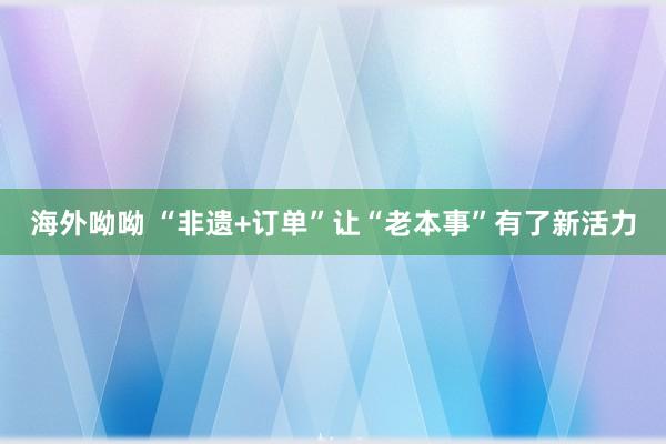 海外呦呦 “非遗+订单”让“老本事”有了新活力
