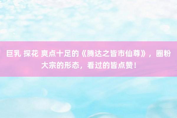 巨乳 探花 爽点十足的《腾达之皆市仙尊》，圈粉大宗的形态，看过的皆点赞！