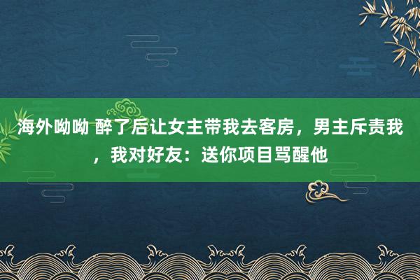 海外呦呦 醉了后让女主带我去客房，男主斥责我，我对好友：送你项目骂醒他