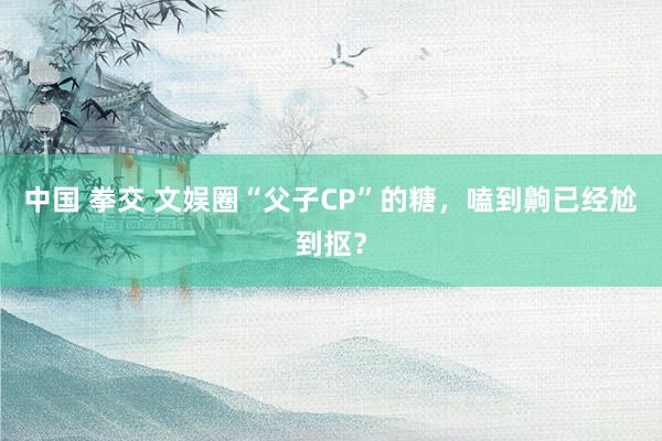 中国 拳交 文娱圈“父子CP”的糖，嗑到齁已经尬到抠？