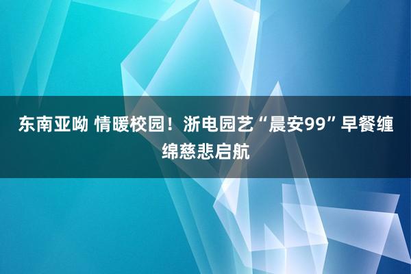东南亚呦 情暖校园！浙电园艺“晨安99”早餐缠绵慈悲启航