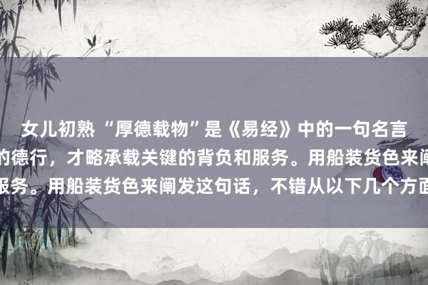女儿初熟 “厚德载物”是《易经》中的一句名言，好奇是只消具备深厚的德行，才略承载关键的背负和服务。用船装货色来阐发这句话，不错从以下几个方面贯通