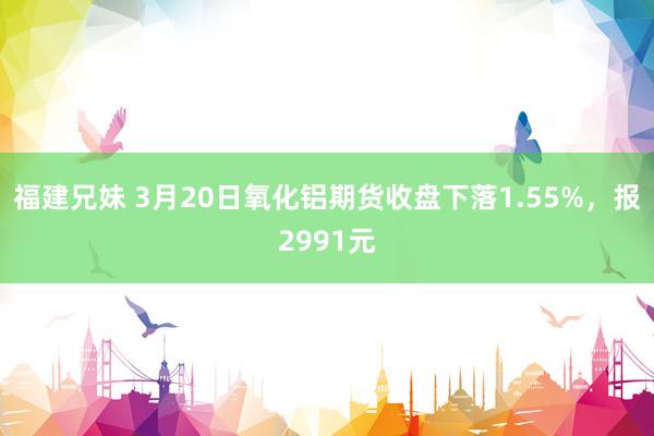 福建兄妹 3月20日氧化铝期货收盘下落1.55%，报2991元