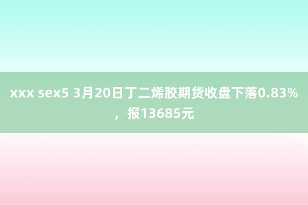 xxx sex5 3月20日丁二烯胶期货收盘下落0.83%，报13685元