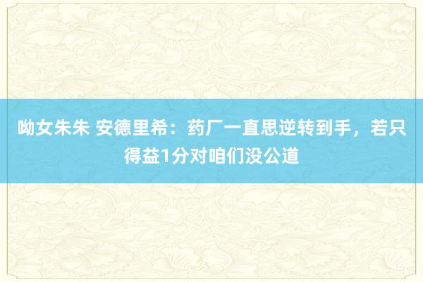 呦女朱朱 安德里希：药厂一直思逆转到手，若只得益1分对咱们没公道