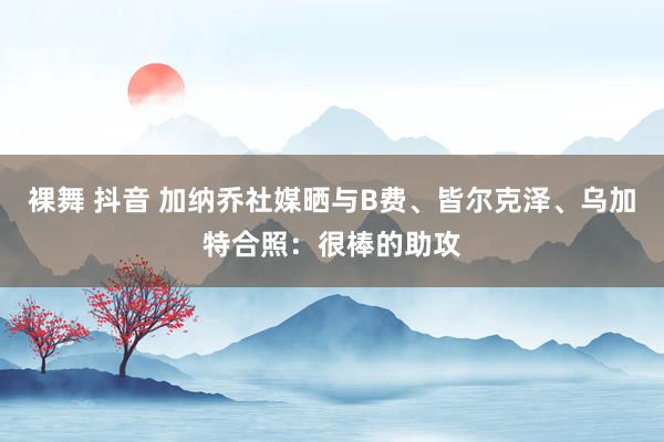 裸舞 抖音 加纳乔社媒晒与B费、皆尔克泽、乌加特合照：很棒的助攻