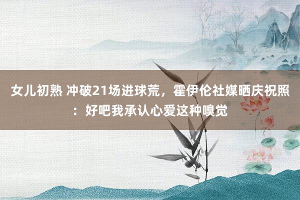女儿初熟 冲破21场进球荒，霍伊伦社媒晒庆祝照：好吧我承认心爱这种嗅觉