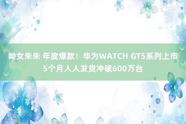 呦女朱朱 年度爆款！华为WATCH GT5系列上市5个月人人发货冲破600万台