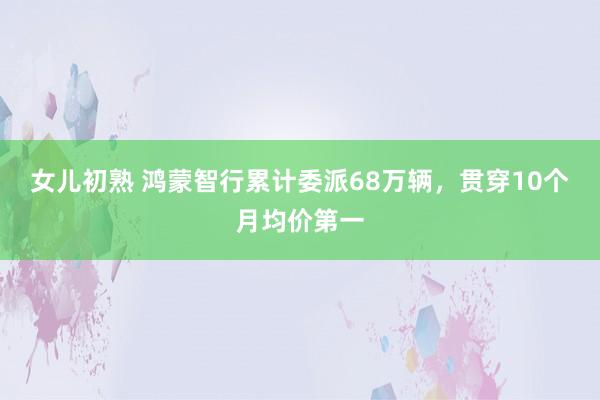 女儿初熟 鸿蒙智行累计委派68万辆，贯穿10个月均价第一
