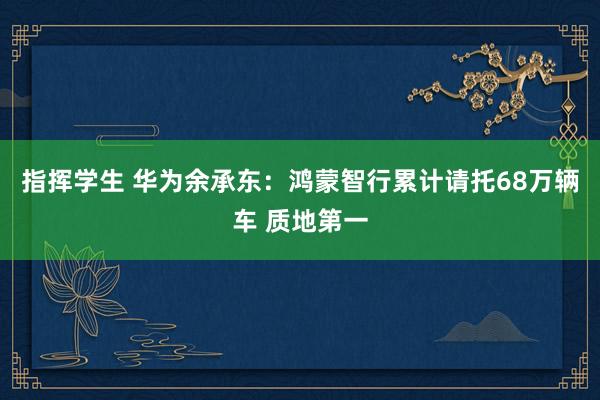 指挥学生 华为余承东：鸿蒙智行累计请托68万辆车 质地第一