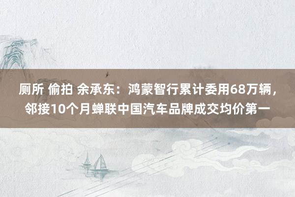 厕所 偷拍 余承东：鸿蒙智行累计委用68万辆，邻接10个月蝉联中国汽车品牌成交均价第一