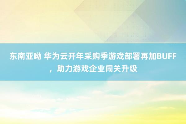 东南亚呦 华为云开年采购季游戏部署再加BUFF，助力游戏企业闯关升级