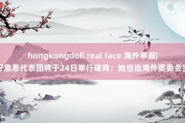 hongkongdoll real face 海外早报|俄好意思代表团将于24日举行磋商；她当选海外奥委会主席