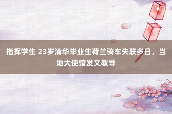 指挥学生 23岁清华毕业生荷兰骑车失联多日，当地大使馆发文教导