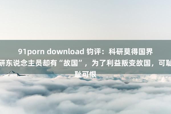 91porn download 钧评：科研莫得国界，科研东说念主员却有“故国”，为了利益叛变故国，可耻可恨