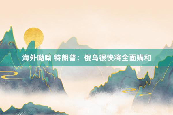 海外呦呦 特朗普：俄乌很快将全面媾和