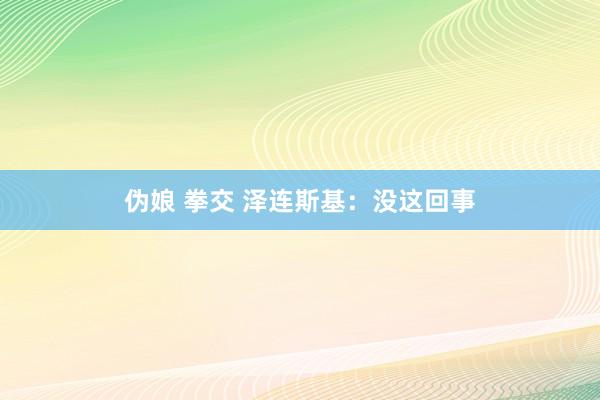 伪娘 拳交 泽连斯基：没这回事