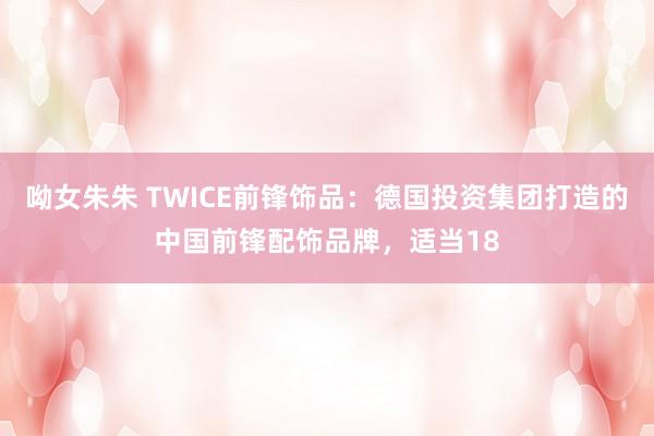 呦女朱朱 TWICE前锋饰品：德国投资集团打造的中国前锋配饰品牌，适当18