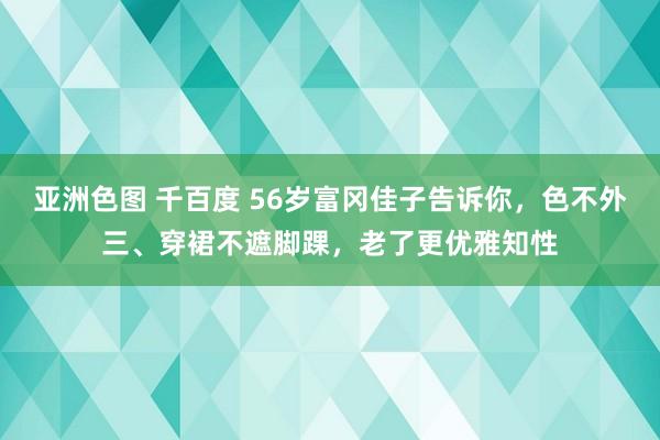 亚洲色图 千百度 56岁富冈佳子告诉你，色不外三、穿裙不遮脚踝，老了更优雅知性