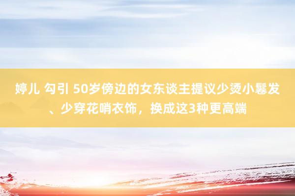婷儿 勾引 50岁傍边的女东谈主提议少烫小鬈发、少穿花哨衣饰，换成这3种更高端