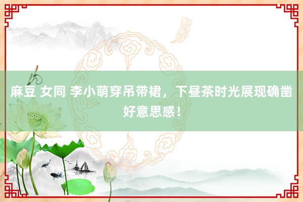 麻豆 女同 李小萌穿吊带裙，下昼茶时光展现确凿好意思感！