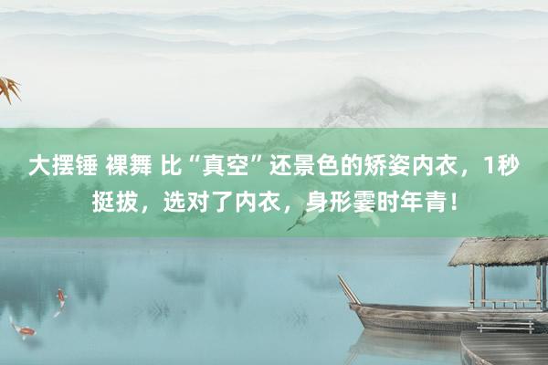 大摆锤 裸舞 比“真空”还景色的矫姿内衣，1秒挺拔，选对了内衣，身形霎时年青！