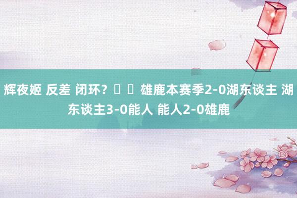 辉夜姬 反差 闭环？♻️雄鹿本赛季2-0湖东谈主 湖东谈主3-0能人 能人2-0雄鹿