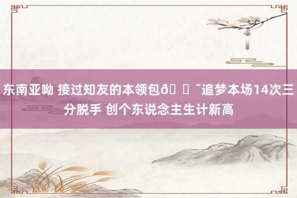 东南亚呦 接过知友的本领包🎯追梦本场14次三分脱手 创个东说念主生计新高