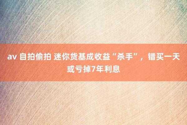 av 自拍偷拍 迷你货基成收益“杀手”，错买一天或亏掉7年利息