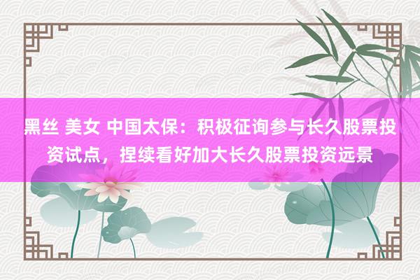 黑丝 美女 中国太保：积极征询参与长久股票投资试点，捏续看好加大长久股票投资远景