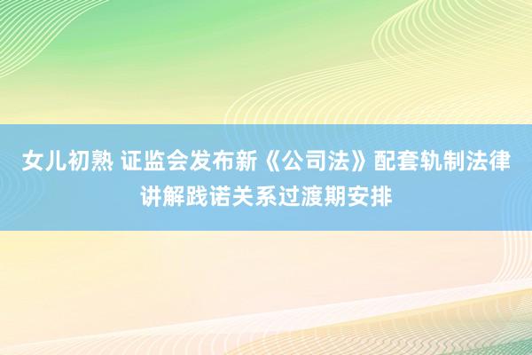 女儿初熟 证监会发布新《公司法》配套轨制法律讲解践诺关系过渡期安排