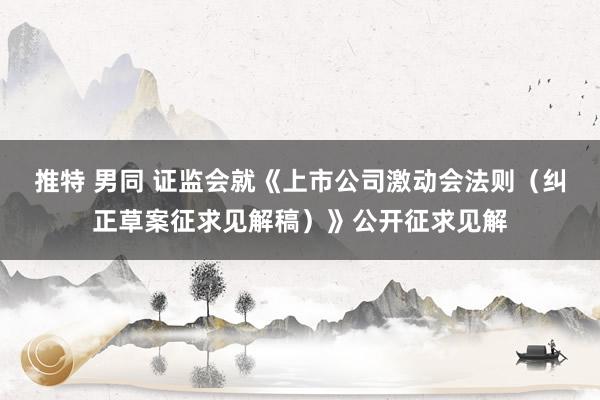推特 男同 证监会就《上市公司激动会法则（纠正草案征求见解稿）》公开征求见解