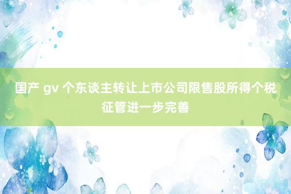 国产 gv 个东谈主转让上市公司限售股所得个税征管进一步完善