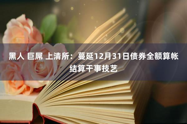 黑人 巨屌 上清所：蔓延12月31日债券全额算帐结算干事技艺