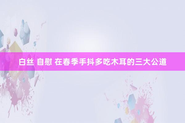 白丝 自慰 在春季手抖多吃木耳的三大公道