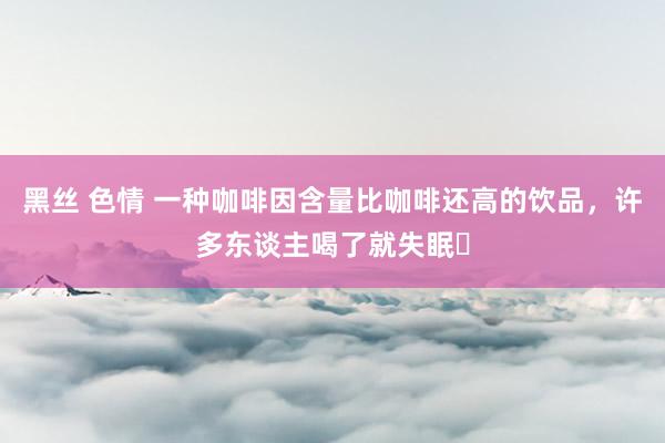 黑丝 色情 一种咖啡因含量比咖啡还高的饮品，许多东谈主喝了就失眠​