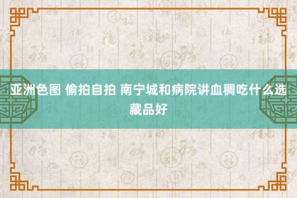 亚洲色图 偷拍自拍 南宁城和病院讲血稠吃什么选藏品好