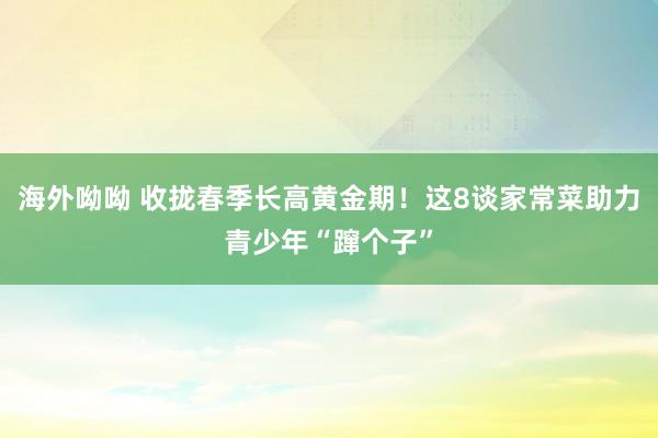 海外呦呦 收拢春季长高黄金期！这8谈家常菜助力青少年“蹿个子”