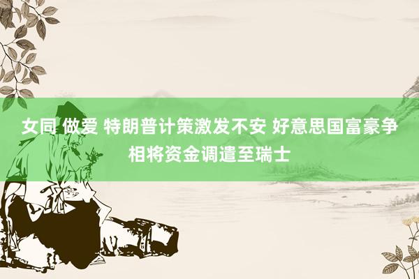 女同 做爱 特朗普计策激发不安 好意思国富豪争相将资金调遣至瑞士