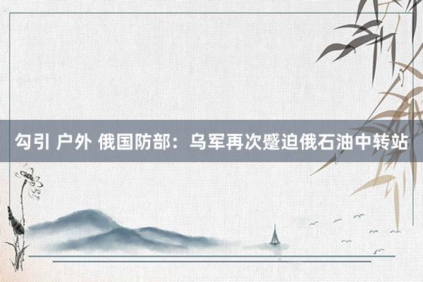 勾引 户外 俄国防部：乌军再次蹙迫俄石油中转站