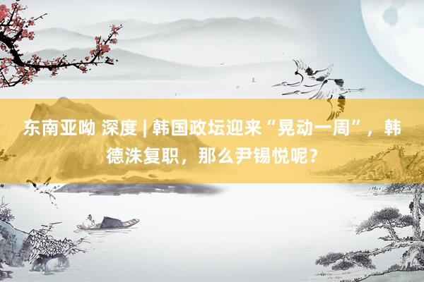 东南亚呦 深度 | 韩国政坛迎来“晃动一周”，韩德洙复职，那么尹锡悦呢？