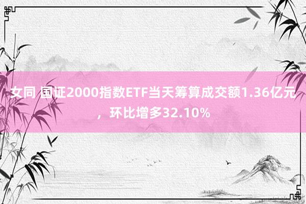 女同 国证2000指数ETF当天筹算成交额1.36亿元，环比增多32.10%