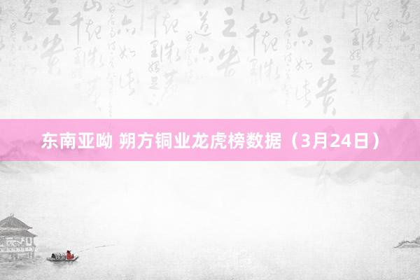 东南亚呦 朔方铜业龙虎榜数据（3月24日）