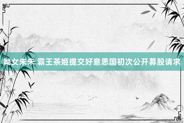 呦女朱朱 霸王茶姬提交好意思国初次公开募股请求
