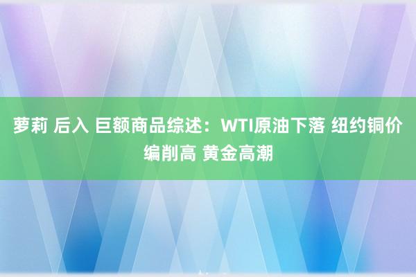 萝莉 后入 巨额商品综述：WTI原油下落 纽约铜价编削高 黄金高潮