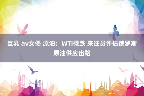 巨乳 av女優 原油：WTI微跌 来往员评估俄罗斯原油供应出路
